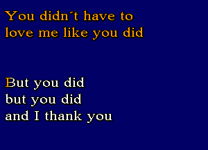 You didn't have to
love me like you did

But you did
but you did
and I thank you