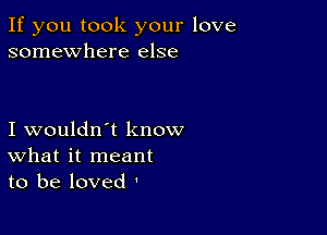 If you took your love
somewhere else

I wouldn't know
What it meant
to be loved '