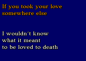 If you took your love
somewhere else

I wouldn't know
What it meant
to be loved to death