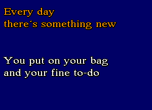 Every day
there's something new

You put on your bag
and your fine to-do