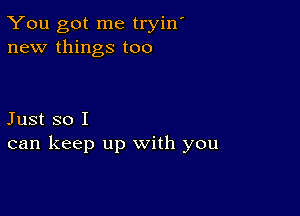 You got me tryin'
new things too

Just so I
can keep up with you