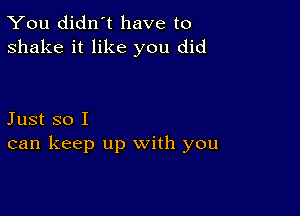 You didn't have to
shake it like you did

Just so I
can keep up with you