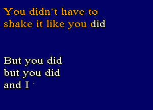 You didn't have to
shake it like you did

But you did
but you did
and I