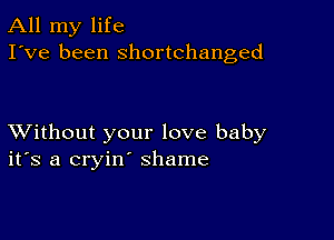 All my life
I've been shortchanged

XVithout your love baby
ifs a cryin' shame