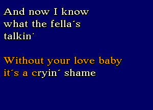 And now I know
What the fellers
talkin'

XVithout your love baby
ifs a cryin' shame