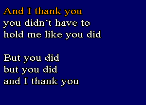 And I thank you
you didn't have to
hold me like you did

But you did
but you did
and I thank you