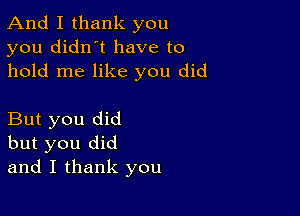 And I thank you
you didn't have to
hold me like you did

But you did
but you did
and I thank you