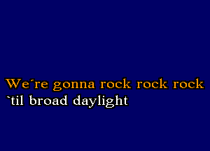 XVe're gonna rock rock rock
til broad daylight