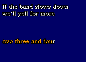 If the band slows down
we'll yell for more

(W0 three and four