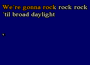 TWe're gonna rock rock rock
til broad daylight