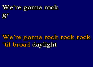 TWe're gonna rock
g?

XVe're gonna rock rock rock
til broad daylight