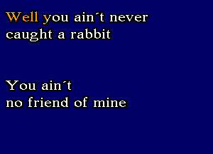 XVell you ain't never
caught a rabbit

You ain't
no friend of mine