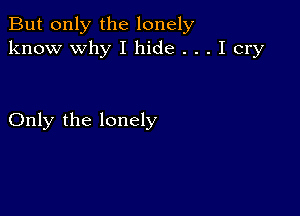 But only the lonely
know why I hide . . . I cry

Only the lonely