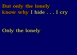 But only the lonely
know why I hide . . . I cry

Only the lonely