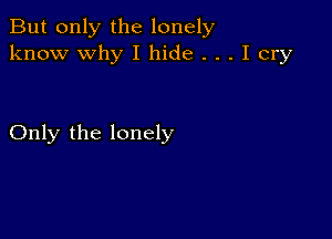 But only the lonely
know why I hide . . . I cry

Only the lonely