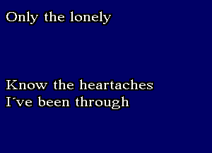 Only the lonely

Know the heartaches
I've been through