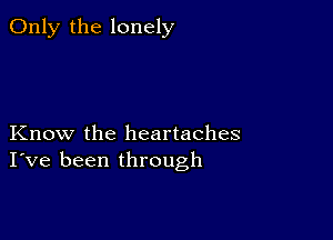 Only the lonely

Know the heartaches
I've been through