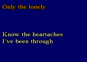 Only the lonely

Know the heartaches
I've been through