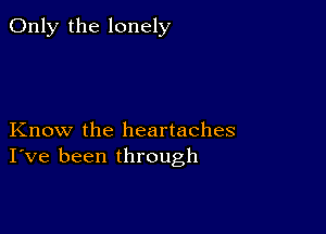 Only the lonely

Know the heartaches
I've been through