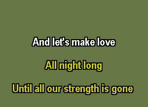 And lef's make love

All night long

Until all our strength is gone