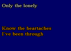 Only the lonely

Know the heartaches
I've been through