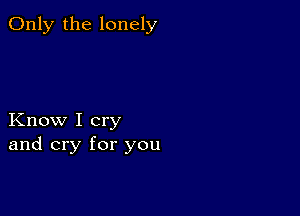 Only the lonely

Know I cry
and cry for you