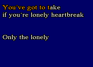 You've got to take
if you're lonely heartbreak

Only the lonely