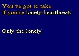 You've got to take
if you're lonely heartbreak

Only the lonely