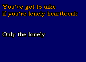 You've got to take
if you're lonely heartbreak

Only the lonely