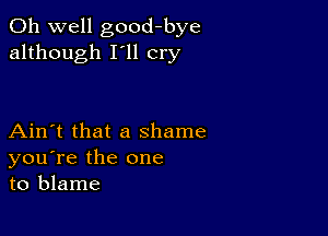 Oh well good-bye
although I'll cry

Ain't that a shame
you're the one
to blame