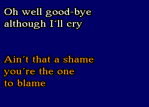 Oh well good-bye
although I'll cry

Ain't that a shame
you're the one
to blame