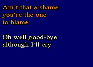 Ain't that a shame
you're the one
to blame

Oh well goodbye
although I'll cry