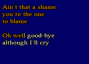 Ain't that a shame
you're the one
to blame

Oh well goodbye
although I'll cry