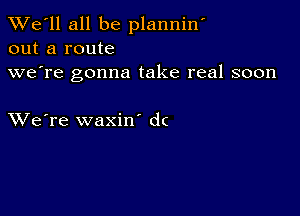 TWe'll all be planniw
out a route
we're gonna take real soon

XVe're waxin dc