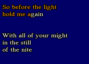 So before the light
hold me again

XVith all of your might
in the still
of the nite