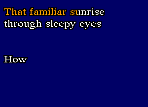 That familiar sunrise
through sleepy eyes