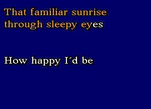 That familiar sunrise
through sleepy eyes

How happy Id be