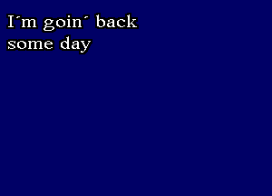 I'm goin' back
some day