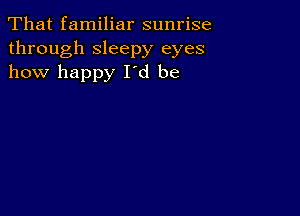 That familiar sunrise
through sleepy eyes
how happy Id be