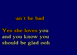 tan't be bad

Yes she loves you

and you know you
should be glad ooh