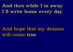 And then while I'm away
I'll write home every day

And hope that my dreams
Will come true