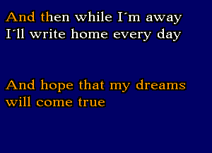 And then while I'm away
I'll write home every day

And hope that my dreams
Will come true