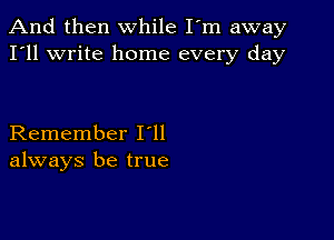 And then while I'm away
I'll write home every day

Remember I ll
always be true