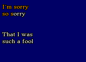 I'm sorry
so sorry

That I was
such a fool