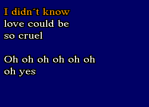 I didn't know
love could be
so cruel

Oh oh oh oh oh oh
oh yes