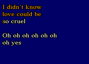 I didn't know
love could be
so cruel

Oh oh oh oh oh oh
oh yes