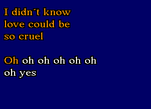 I didn't know
love could be
so cruel

Oh oh oh oh oh oh
oh yes