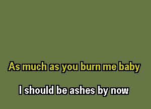 As much as you burn me baby

I should be ashes by now