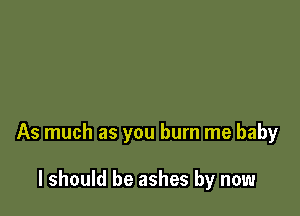 As much as you burn me baby

I should be ashes by now