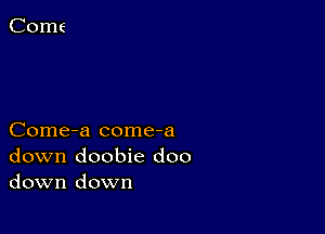 Come-a come-a
down doobie doo
down down